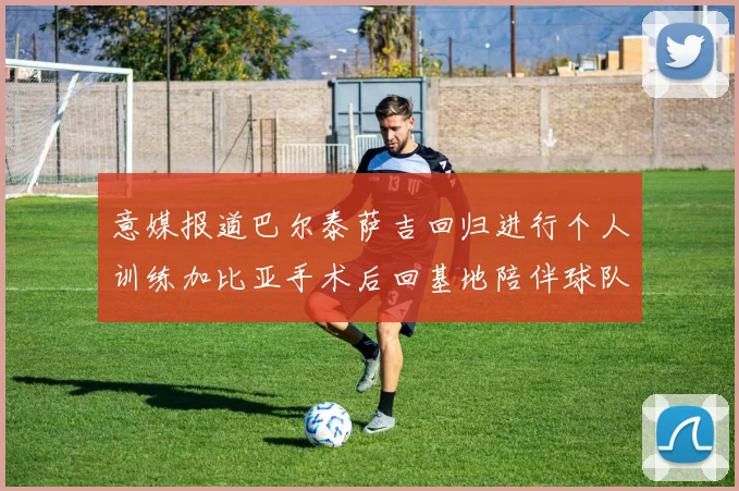 意媒报道巴尔泰萨吉回归进行个人训练加比亚手术后回基地陪伴球队恢复状态