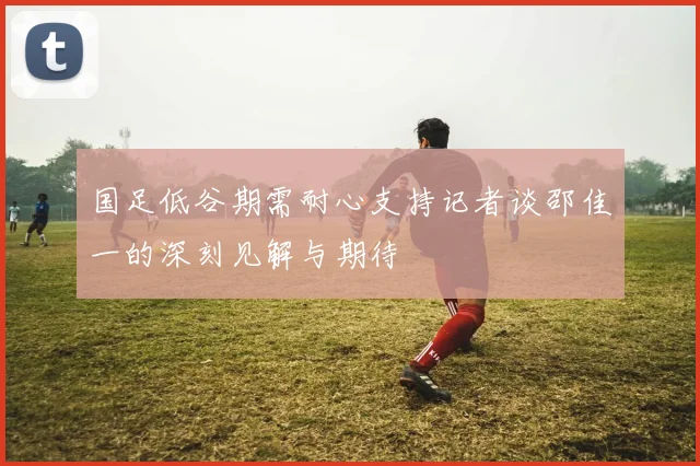国足低谷期需耐心支持记者谈邵佳一的深刻见解与期待