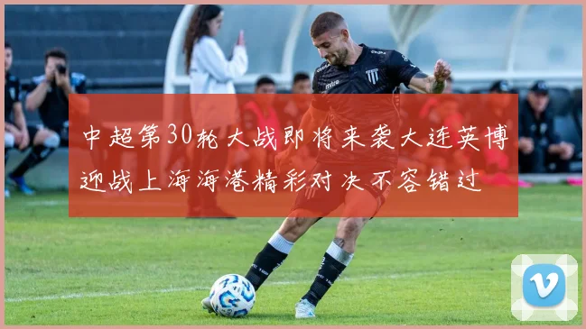 中超第30轮大战即将来袭大连英博迎战上海海港精彩对决不容错过