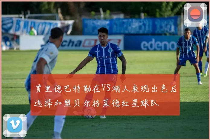 贾里德巴特勒在VS湖人表现出色后选择加盟贝尔格莱德红星球队