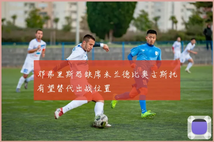 邓弗里斯恐缺席米兰德比奥古斯托有望替代出战位置