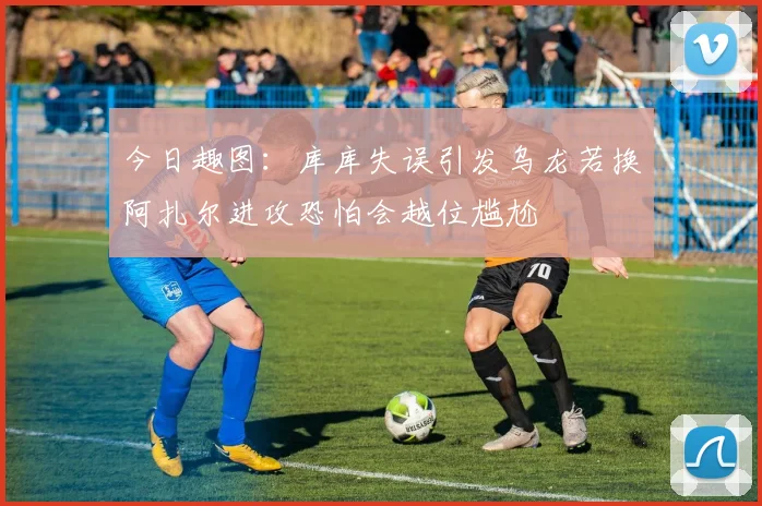 今日趣图：库库失误引发乌龙若换阿扎尔进攻恐怕会越位尴尬