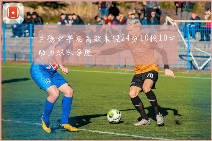 兰德尔半场高效表现24分10投10中助力球队争胜