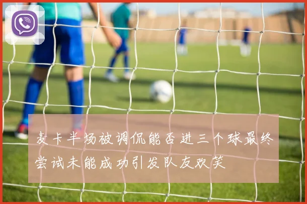 麦卡半场被调侃能否进三个球最终尝试未能成功引发队友欢笑