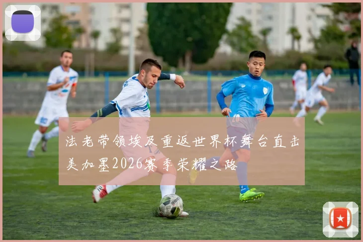 法老带领埃及重返世界杯舞台直击美加墨2026赛季荣耀之路