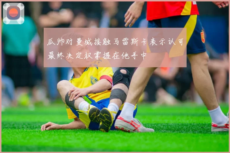瓜帅对曼城接触马雷斯卡表示认可最终决定权掌握在他手中