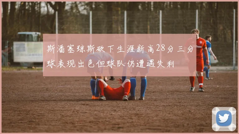 斯潘塞琼斯砍下生涯新高28分三分球表现出色但球队仍遭遇失利