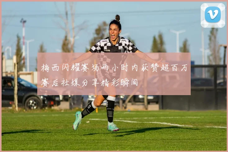 梅西闪耀赛场两小时内获赞超百万赛后社媒分享精彩瞬间