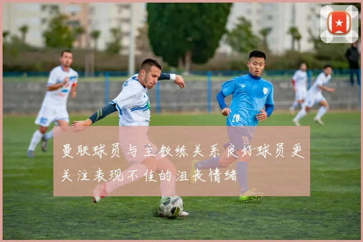 曼联球员与主教练关系良好球员更关注表现不佳的沮丧情绪