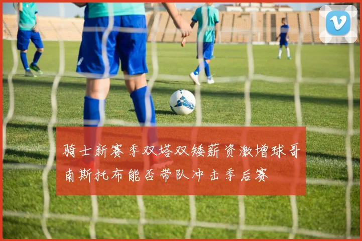 骑士新赛季双塔双矮薪资激增球哥南斯托布能否带队冲击季后赛