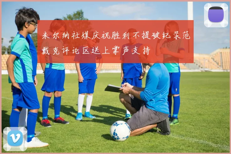 米尔纳社媒庆祝胜利不提破纪录范戴克评论区送上掌声支持