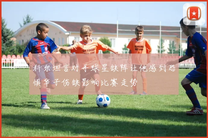 科尔坦言对手球星缺阵让他感到恐惧华子伤缺影响比赛走势