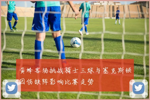 黄蜂客场挑战骑士三球与塞克斯顿因伤缺阵影响比赛走势